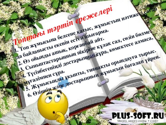 1. Топ жұмысына белсене қатыс, жұмыстың нәтижесі саған да байланысты екенін естен шығарма.  2. Өз ойыңды ашық, қорғанбай айт.  3. Сыныптастарыңның пікіріне құлақ сал, сөзін бөлме.  4. Түсінбегеніңді достарыңнан сұра, көмектесе алмаса, мұғалімнен сұра.  5. Жұмысыңды ұқыпты, тиянақты орындауға тырыс.  6. Өзіңнің және достарыңның жұмысын бағалап үйрен.  Топтағы тәртіп ережелері