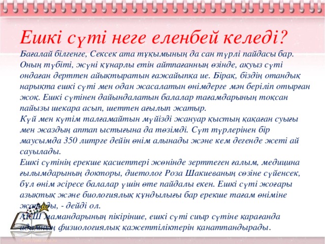 Ешкі сүті неге еленбей келеді? Бағалай білгенге, Сексек ата тұқымының да сан түрлі пайдасы бар. Оның түбіті, жүні құнарлы етін айтпағанның өзінде, ақуыз сүті ондаған дерттен айықтыратын ғажайыпқа ие. Бірақ, біздің отандық нарықта ешкі сүті мен одан жасалатын өнімдерге мән беріліп отырған жоқ. Ешкі сүтінен дайындалатын балалар тағамдарының тоқсан пайызы шекара асып, шеттен ағылып жатыр. Күй мен күтім талғамайтын мүйізді жануар қыстың қақаған суығы мен жаздың аптап ыстығына да төзімді. Сүт түрлерінен бір маусымда 350 литрге дейін өнім алынады және кем дегенде жеті ай сауылады. Ешкі сүтінің ерекше қасиеттері жөнінде зерттеген ғалым, медицина ғылымдарының докторы, диетолог Роза Шакиеваның сөзіне сүйенсек, бұл өнім әсіресе балалар үшін өте пайдалы екен. Ешкі сүті жоғары азықтық және биологиялық құндылығы бар ерекше тағам өніміне жатады, - дейді ол. АҚШ мамандарының пікірінше, ешкі сүті сиыр сүтіне қарағанда адамның физиологиялық қажеттіліктерін қанаттандырады .