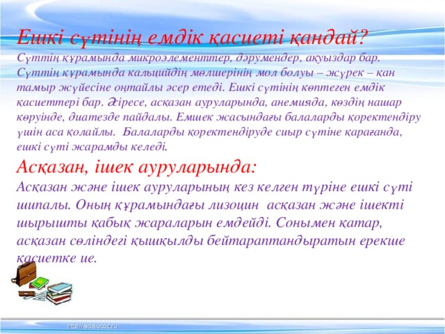 Ешкі сүтінің емдік қасиеті қандай? Сүттің құрамында микроэлементтер, дәрумендер, ақуыздар бар. Сүттің құрамында кальцийдің мөлшерінің мол болуы – жүрек – қан тамыр жүйесіне оңтайлы әсер етеді. Ешкі сүтінің көптеген емдік қасиеттері бар. Әсіресе, асқазан ауруларында, анемияда, көздің нашар көруінде, диатезде пайдалы. Емшек жасындағы балаларды қоректендіру үшін аса қолайлы. Балаларды қоректендіруде сиыр сүтіне қарағанда, ешкі сүті жарамды келеді . Асқазан, ішек ауруларында: Асқазан және ішек ауруларының кез келген түріне ешкі сүті шипалы. Оның құрамындағы лизоцин асқазан және ішекті шырышты қабық жараларын емдейді. Сонымен қатар, асқазан сөліндегі қышқылды бейтараптандыратын ерекше қасиетке ие.