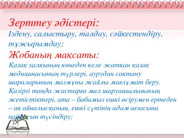 Зерттеу әдістері: Іздену, салыстыру, талдау, сәйкестендіру, тұжырымдау; Жобаның мақсаты: Қазақ халқының көнеден келе жатқан қазақ медицинасының түрлері, аурудан сақтану шараларының мазмұны жайлы мағлұмат беру. Қазіргі таңда жастарға мал шаруашылығының жетістіктері, ата – бабамыз ешкі өсірумен ертеден – ақ айналысқаның, ешкі сүтінің адам ағзасына пайдасын түсіндіру;