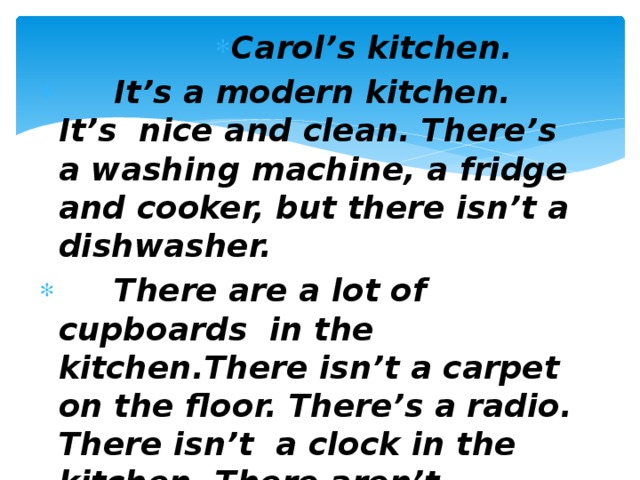 Carol’s kitchen. Carol’s kitchen. Carol’s kitchen. Carol’s kitchen. Carol’s kitchen. Carol’s kitchen. Carol’s kitchen. Carol’s kitchen. Carol’s kitchen.  It’s a modern kitchen. It’s nice and clean. There’s a washing machine, a fridge and cooker, but there isn’t a dishwasher.  There are a lot of cupboards in the kitchen.There isn’t a carpet on the floor. There’s a radio. There isn’t a clock in the kitchen. There aren’t plates and cups in the sink.