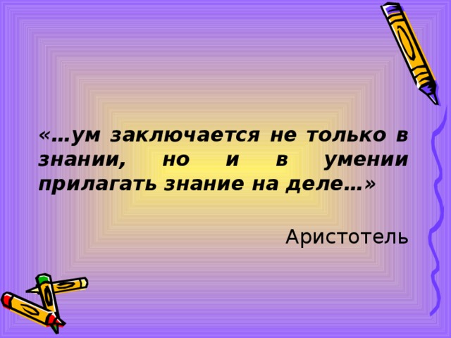 «…ум заключается не только в знании, но и в умении прилагать знание на деле…»  Аристотель