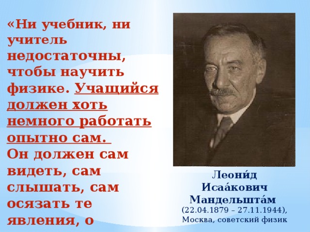 « Ни учебник, ни учитель недостаточны, чтобы научить физике. Учащийся должен хоть немного работать опытно сам. Он должен сам видеть, сам слышать, сам осязать те явления, о которых ему говорят». Леони́д Исаа́кович Мандельшта́м (22.04.1879 – 27.11.1944), Москва, советский физик