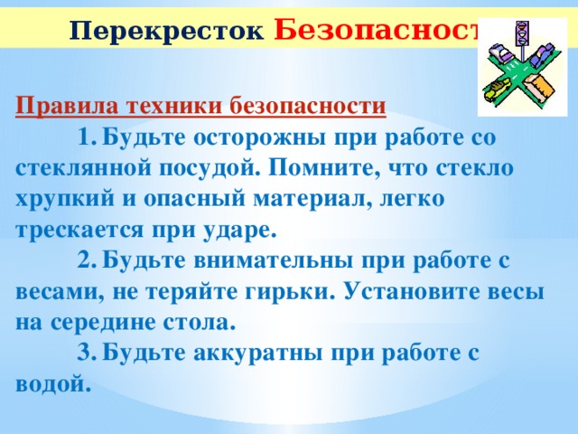 Перекресток  Безопасности Правила техники безопасности  1.  Будьте осторожны при работе со стеклянной посудой. Помните, что стекло хрупкий и опасный материал, легко трескается при ударе.  2.  Будьте внимательны при работе с весами, не теряйте гирьки. Установите весы на середине стола.  3.  Будьте аккуратны при работе с водой.