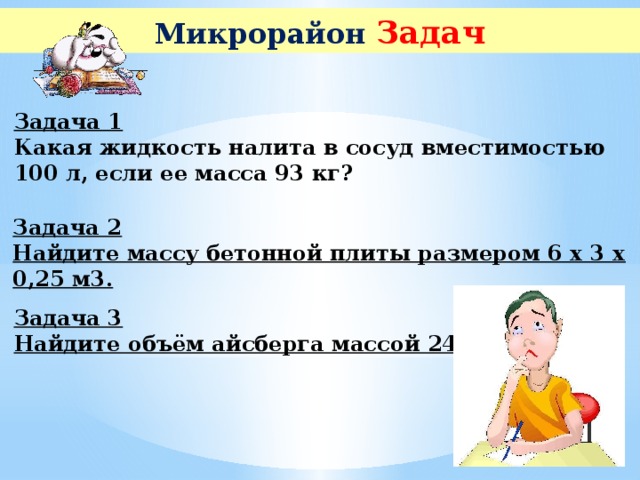 Микрорайон Задач Задача 1  Какая жидкость налита в сосуд вместимостью 100 л, если ее масса 93 кг? Задача 2  Найдите массу бетонной плиты размером 6 х 3 х 0,25 м3. Задача 3  Найдите объём айсберга массой 240 т.