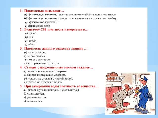 1. Плотностью называют …  а) физическую величину, равную отношению объёма тела к его массе.  б) физическую величину, равную отношению массы тела к его объёму.  в) физическое явление.  г)  физическое тело 2. В системе СИ плотность измеряется в …  а) г/см 3 .  б) г/л.  в) кг/м 3 .  г)  м 3 /кг 3. Плотность данного вещества зависит …  а) от его массы.  б) от его объёма.  в) от его размеров.  г) нет правильных ответов 4. Стакан с подсолнечным маслом тяжелее …   а) такого же стакана со спиртом.  б) такого же стакана с молоком.  в) такого же стакана с чистой водой.   г) такого же стакана с мёдом 5. При замерзании воды плотность её вещества …  а) может и увеличиваться, и уменьшаться.  б) уменьшается.  в) увеличивается.  г) не меняется