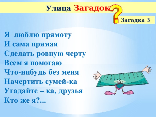 Улица  Загадок Загадка 3 Я люблю прямоту И сама прямая Сделать ровную черту Всем я помогаю Что-нибудь без меня Начертить сумей-ка Угадайте – ка, друзья Кто же я?...