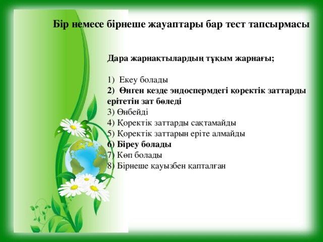 Бір немесе бірнеше жауаптары бар тест тапсырмасы Дара жарнақтылардың тұқым жарнағы; Екеу болады Өнген кезде эндоспермдегі қоректік заттарды ерітетін зат бөледі 3) Өнбейді 4) Қоректік заттарды сақтамайды 5) Қоректік заттарын еріте алмайды 6) Біреу болады 7) Көп болады 8) Бірнеше қауызбен қапталған