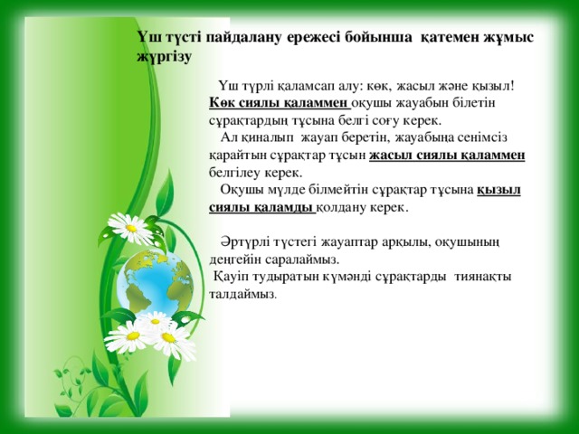 Үш түсті пайдалану ережесі бойынша қатемен жұмыс жүргізу   Үш түрлі қаламсап алу: көк, жасыл және қызыл! Көк сиялы қаламмен оқушы жауабын білетін сұрақтардың тұсына белгі соғу керек.  Ал қиналып жауап беретін, жауабыңа сенімсіз қарайтын сұрақтар тұсын жасыл сиялы қаламмен белгілеу керек.  Оқушы мүлде білмейтін сұрақтар тұсына қызыл сиялы қаламды қолдану керек.  Әртүрлі түстегі жауаптар арқылы, оқушының деңгейін саралаймыз.  Қауіп тудыратын күмәнді сұрақтарды тиянақты талдаймыз .