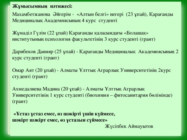 Жұмысымның нәтижесі:  Махамбетжанова Әйгерім - «Алтын белгі» иегері (23 ұпай), Қарағанды Медициналық Академиясының 4 курс студенті Жұмаділ Гүлім (22 ұпай) Қарағанды қаласындағы «Болашақ» институтының психология факультетінің 3 курс студенті (грант) Дарибеков Данияр (25 ұпай) - Қарағанды Медициналық Академиясының 2 курс студенті (грант) Омар Аят (20 ұпай) - Алматы Ұлттық Аграрлық Университетінің 2курс студенті (грант) Ахмедалиева Мадина (20 ұпай) - Алматы Ұлттық Аграрлық Университетінің 1 курс студенті (биохимия – фитосанитария бөлімінде) (грант)  «Ұстаз ұстаз емес, өз шәкірті үшін күймесе, шәкірт шәкірт емес, өз ұстазын сүймесе»  Жүсіпбек Аймауытов