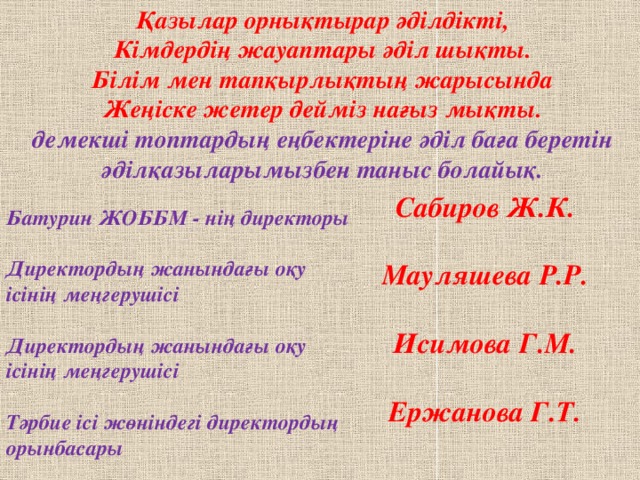 Қазылар орнықтырар әділдікті,  Кімдердің жауаптары әділ шықты.  Білім мен тапқырлықтың жарысында  Жеңіске жетер дейміз нағыз мықты. демекші топтардың еңбектеріне әділ баға беретін әділқазыларымызбен таныс болайық. Сабиров Ж.К. Мауляшева Р.Р. Исимова Г.М. Ержанова Г.Т. Батурин ЖОББМ - нің директоры  Директордың жанындағы оқу ісінің меңгерушісі  Директордың жанындағы оқу ісінің меңгерушісі  Тәрбие ісі жөніндегі директордың орынбасары