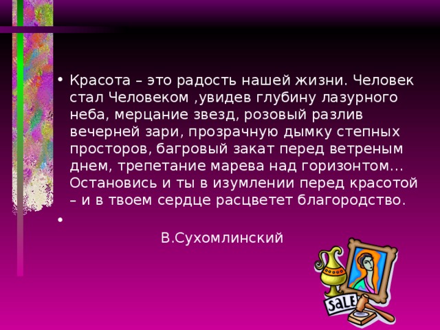 Красота – это радость нашей жизни. Человек стал Человеком ,увидев глубину лазурного неба, мерцание звезд, розовый разлив вечерней зари, прозрачную дымку степных просторов, багровый закат перед ветреным днем, трепетание марева над горизонтом… Остановись и ты в изумлении перед красотой – и в твоем сердце расцветет благородство.  В.Сухомлинский