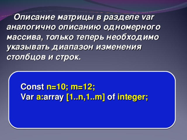 Описание матрицы в разделе var аналогично описанию одномерного массива, только теперь необходимо указывать диапазон изменения столбцов и строк. Const n=10; m=12; Var a: array [1..n,1..m] of integer;