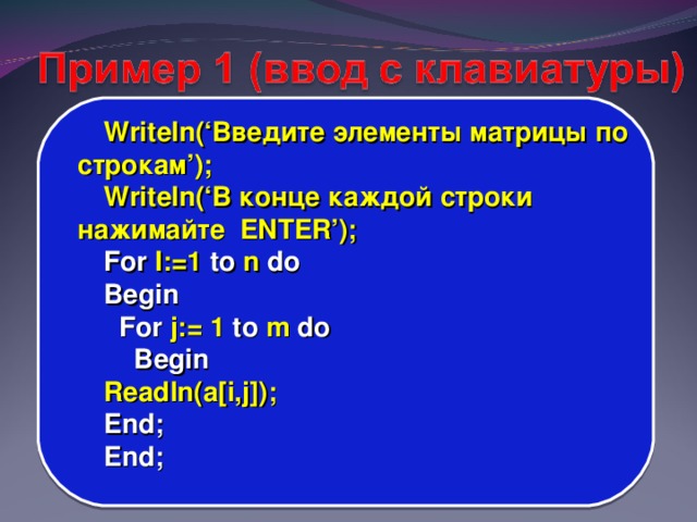 Writeln(‘ Введите элементы матрицы по строкам ’); Writeln(‘ В конце каждой строки нажимайте ENTER’); For I:=1 to n do Begin  For j:= 1 to m do  Begin Readln(a[i,j]); End; End;