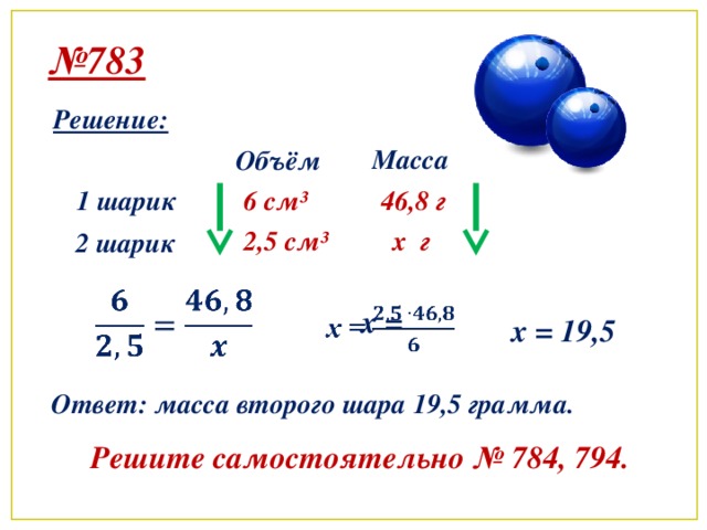 № 783 Решение: Масса Объём 1 шарик 6 см ³ 46,8 г x г 2,5 см ³ 2 шарик   x =   x = 19,5 Ответ: масса второго шара 19,5 грамма. Решите самостоятельно № 784, 794.