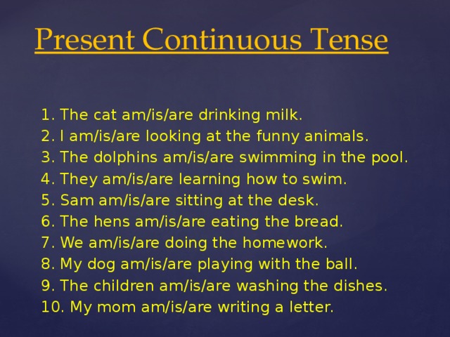 Present Continuous Tense 1. The cat am/is/are drinking milk. 2. I am/is/are looking at the funny animals. 3. The dolphins am/is/are swimming in the pool. 4. They am/is/are learning how to swim. 5. Sam am/is/are sitting at the desk. 6. The hens am/is/are eating the bread. 7. We am/is/are doing the homework. 8. My dog am/is/are playing with the ball. 9. The children am/is/are washing the dishes. 10. My mom am/is/are writing a letter.