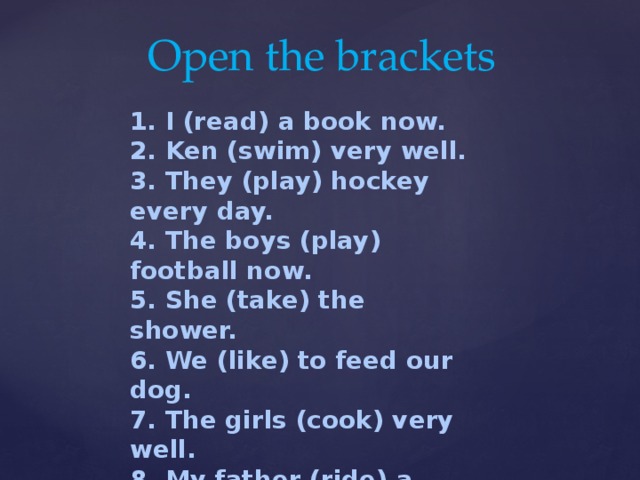 Open the brackets 1. I (read) a book now. 2. Ken (swim) very well. 3. They (play) hockey every day. 4. The boys (play) football now. 5. She (take) the shower. 6. We (like) to feed our dog. 7. The girls (cook) very well. 8. My father (ride) a horse well. 9. Our teachers (work) now. 10. I (watch) TV in the evening.