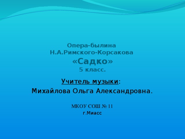 Опера-былина  Н.А.Римского-Корсакова  «Садко»  5 класс.    Учитель музыки : Михайлова Ольга Александровна. МКОУ СОШ № 11 г.Миасс