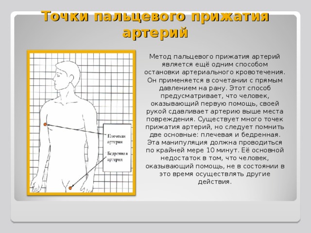 Точки пальцевого прижатия артерий Метод пальцевого прижатия артерий является ещё одним способом остановки артериального кровотечения. Он применяется в сочетании с прямым давлением на рану. Этот способ предусматривает, что человек, оказывающий первую помощь, своей рукой сдавливает артерию выше места повреждения. Существует много точек прижатия артерий, но следует помнить две основные: плечевая и бедренная. Эта манипуляция должна проводиться по крайней мере 10 минут. Её основной недостаток в том, что человек, оказывающий помощь, не в состоянии в это время осуществлять другие действия.