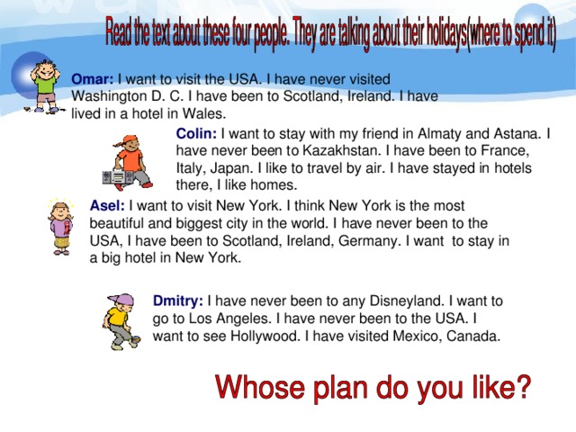 Omar: I want to visit the USA. I have never visited Washington D. C. I have been to Scotland, Ireland. I have lived in a hotel in Wales. Colin: I want to stay with my friend in Almaty and Astana. I have never been to Kazakhstan. I have been to France, Italy, Japan. I like to travel by air. I have stayed in hotels there, I like homes. Asel: I want to visit New York. I think New York is the most beautiful and biggest city in the world. I have never been to the USA, I have been to Scotland, Ireland, Germany. I want to stay in a big hotel in New York. Dmitry: I have never been to any Disneyland. I want to go to Los Angeles. I have never been to the USA. I want to see Hollywood. I have visited Mexico, Canada.