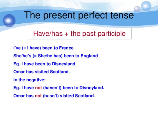 The present perfect tense  Have/has + the past participle I’ve (= I have) been to France She/he’s (= She/he has) been to England Eg. I have been to Disneyland. Omar has visited Scotland. In the negative: Eg. I have not (haven’t) been to Disneyland. Omar has not (hasn’t) visited Scotland.
