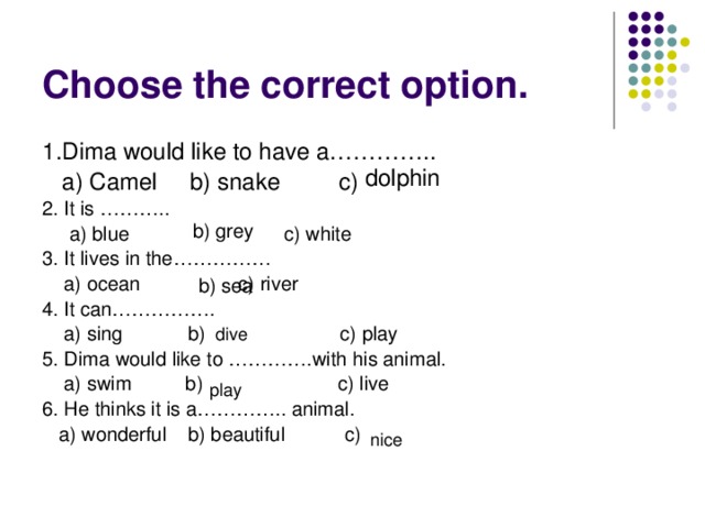 Choose the correct option. 1.Dima would like to have a…………..  a) Camel b) snake c) 2. It is ………..  a) blue   c) white 3. It lives in the……………  a) ocean    c) river 4. It can…………….  a) sing b) c) play 5. Dima would like to ………….with his animal.  a) swim b) c) live 6. He thinks it is a………….. animal.  a) wonderful b) beautiful c) dolphin b) grey b) sea dive play nice