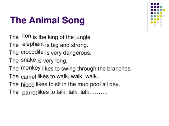 The Animal Song lion The is the king of the jungle The is big and strong. The is very dangerous. The is very long. The likes to swing through the branches. The likes to walk, walk, walk. The likes to sit in the mud pool all day. The likes to talk, talk, talk………. elephant crocodile snake monkey camel hippo parrot