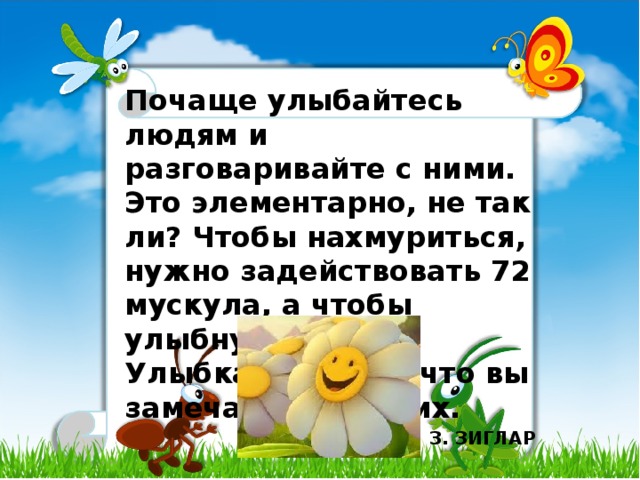 Почаще улыбайтесь людям и разговаривайте с ними. Это элементарно, не так ли? Чтобы нахмуриться, нужно задействовать 72 мускула, а чтобы улыбнуться - 14. Улыбка - первое, что вы замечаете у других. З. ЗИГЛАР