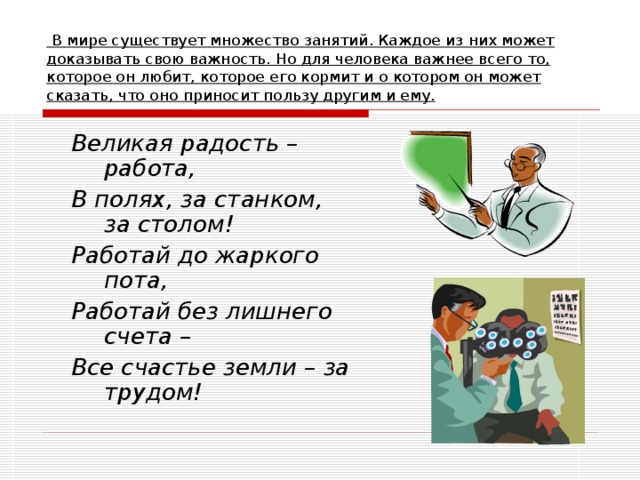 В мире существует множество занятий. Каждое из них может доказывать свою важность. Но для человека важнее всего то, которое он любит, которое его кормит и о котором он может сказать, что оно приносит пользу другим и ему. Великая радость – работа, В полях, за станком, за столом! Работай до жаркого пота, Работай без лишнего счета – Все счастье земли – за трудом!