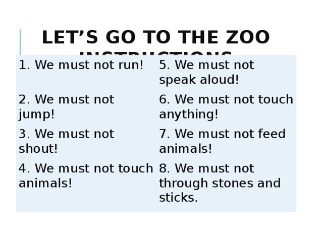 Let’s go to the zoo  instructions 1. We must not run! 5. We must not speak aloud! 2. We must not jump! 6. We must not touch anything! 3. We must not shout! 7. We must not feed animals! 4. We must not touch animals! 8. We must not through stones and sticks.