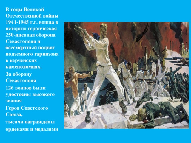 В годы Великой Отечественной войны 1941-1945 г.г. вошла в историю героическая 250-дневная оборона Севастополя и бессмертный подвиг подземного гарнизона в керченских каменоломнях. За оборону Севастополя 126 воинов были удостоены высокого звания Героя Советского Союза, тысячи награждены орденами и медалями