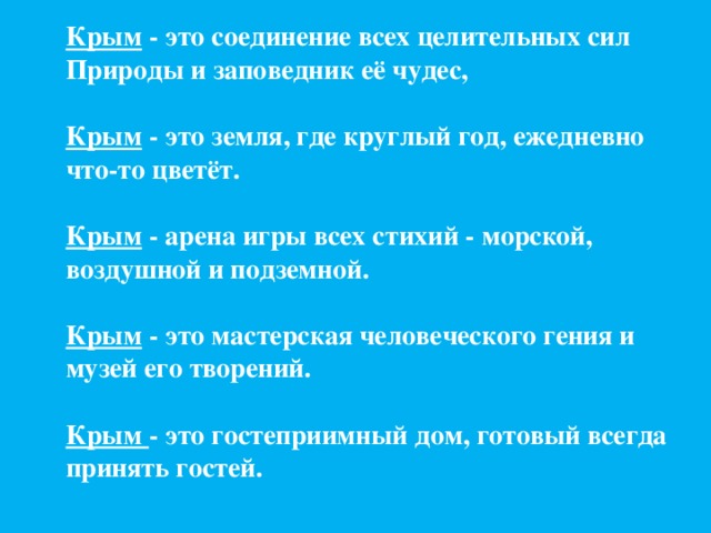 Крым - это соединение всех целительных сил Природы и заповедник её чудес,  Крым - это земля, где круглый год, ежедневно что-то цветёт.  Крым - арена игры всех стихий - морской, воздушной и подземной.  Крым - это мастерская человеческого гения и музей его творений.  Крым - это гостеприимный дом, готовый всегда принять гостей.