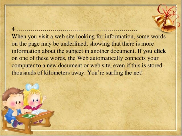 4 …………………………………………………… When you visit a web site looking for information, some words on the page may be underlined, showing that there is more information about the subject in another document. If you click on one of these words, the Web automatically connects your computer to a new document or web site, even if this is stored thousands of kilometers away. You’re surfing the net!