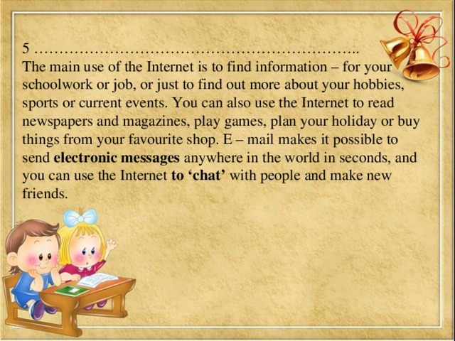 5 ……………………………………………………….. The main use of the Internet is to find information – for your schoolwork or job, or just to find out more about your hobbies, sports or current events. You can also use the Internet to read newspapers and magazines, play games, plan your holiday or buy things from your favourite shop. E – mail makes it possible to send electronic messages anywhere in the world in seconds, and you can use the Internet to ‘chat’ with people and make new friends.