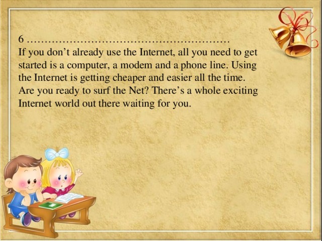 6 ………………………………………………… If you don’t already use the Internet, all you need to get started is a computer, a modem and a phone line. Using the Internet is getting cheaper and easier all the time. Are you ready to surf the Net? There’s a whole exciting Internet world out there waiting for you.