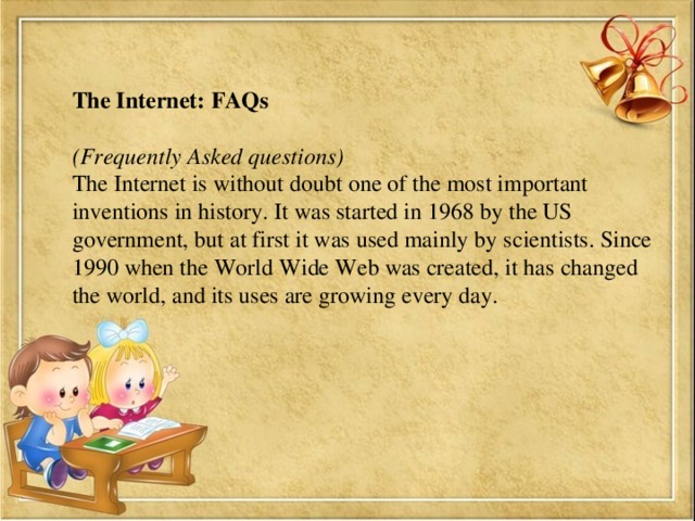 The Internet: FAQs  (Frequently Asked questions) The Internet is without doubt one of the most important inventions in history. It was started in 1968 by the US government, but at first it was used mainly by scientists. Since 1990 when the World Wide Web was created, it has changed the world, and its uses are growing every day.