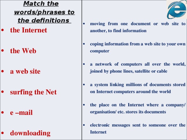 Match the words/phrases to the definitions  the Internet   the Web   a web site moving from one document or web site to another, to find information   coping information from a web site to your own computer  surfing the Net    e –mail a network of computers all over the world, joined by phone lines, satellite or cable    downloading a system linking millions of documents stored on Internet computers around the world  the place on the Internet where a company/ organisation/ etc. stores its documents