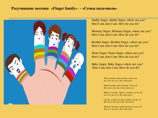 Разучивание песенки «Finger family» - «Семья пальчиков» Daddy finger, daddy finger, where are you? Here I am, here I am. How do you do? Mommy finger, Mommy finger, where are you? Here I am, here I am. How do you do? Brother finger, Brother finger, where are you? Here I am, here I am. How do you do? Sister finger, Sister finger, where are you? Here I am, here I am. How do you do? Baby finger, Baby finger, where are you?  Here I am, here I am. How do you do? Папа пальчик, папа пальчик, где же ты? вот он я, вот он я. Как твои дела? Мама пальчик, мама пальчик, где же ты Вот она я, вот она я. Как твои дела. Братик пальчик, братик пальчик, где же ты? вот он я, вот он я. Как твои дела? Сестра пальчик, сестра пальчик, где же ты Вот она я, вот она я. Как твои дела. Малыш пальчик, малыш пальчик Где же ты? Вот он я, вот он я. Как твои дела?