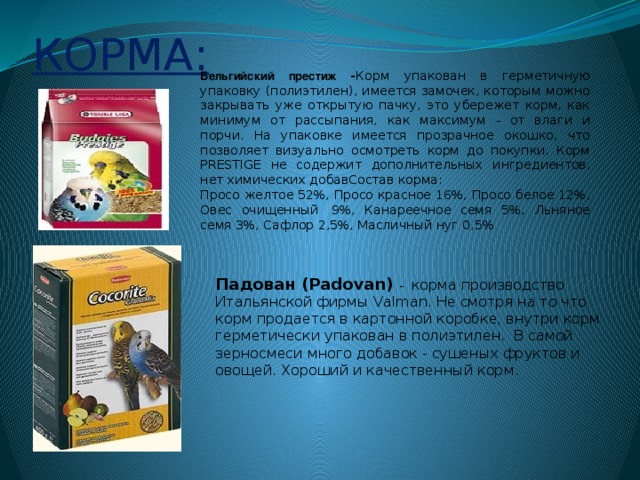 КОРМА: Бельгийский престиж - Корм упакован в герметичную упаковку (полиэтилен), имеется замочек, которым можно закрывать уже открытую пачку, это убережет корм, как минимум от рассыпания, как максимум - от влаги и порчи. На упаковке имеется прозрачное окошко, что позволяет визуально осмотреть корм до покупки. Корм PRESTIGE не содержит дополнительных ингредиентов, нет химических добавСостав корма: Просо желтое 52%, Просо красное 16%, Просо белое 12%, Овес очищенный  9%, Канареечное семя 5%, Льняное семя 3%, Сафлор 2,5%, Масличный нуг 0,5% Падован (Padovan) -  корма производство Итальянской фирмы Valman. Не смотря на то что корм продается в картонной коробке, внутри корм герметически упакован в полиэтилен.  В самой зерносмеси много добавок - сушеных фруктов и овощей. Хороший и качественный корм.