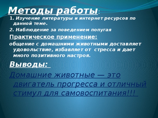 Методы работы : 1. Изучение литературы и интернет ресурсов по данной теме. 2. Наблюдение за поведением попугая Практическое применение: общение с домашними животными доставляет удовольствие, избавляет от стресса и дает много позитивного настроя. Выводы: Домашние животные — это двигатель прогресса и отличный стимул для самовоспитания!!! 