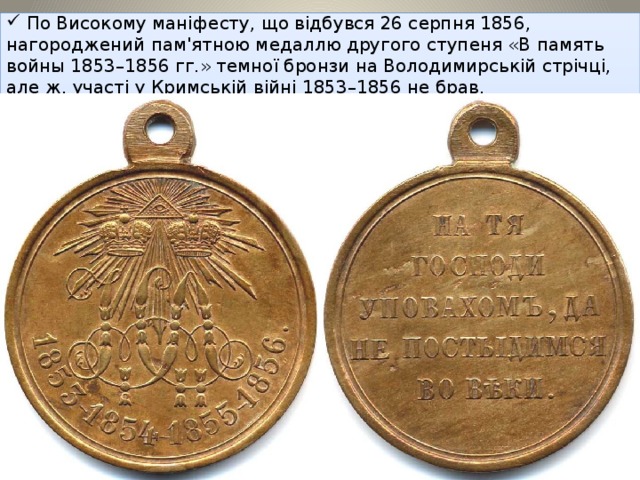 По Високому маніфесту, що відбувся 26 серпня 1856, нагороджений пам'ятною медаллю другого ступеня «В память войны 1853–1856 гг.» темної бронзи на Володимирській стрічці, але ж, участі у Кримській війні 1853–1856 не брав .