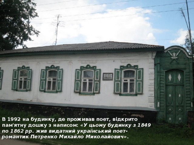 В 1992 на будинку, де проживав поет, відкрито пам'ятну дошку з написом:  «У цьому будинку з 1849 по 1862 рр. жив видатний український поет-романтик Петренко Михайло Миколайович» .