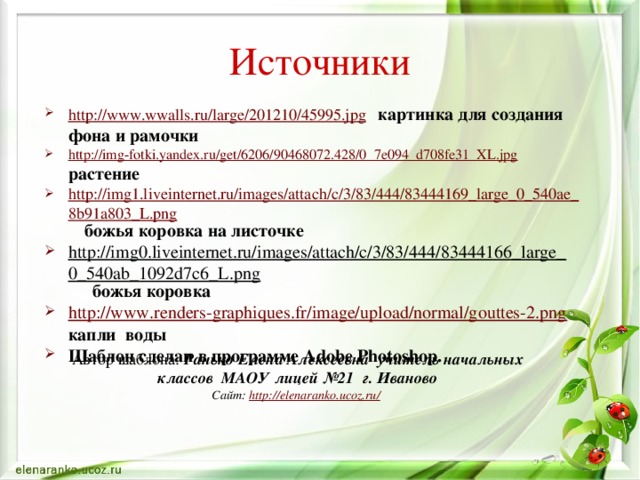 Источники http://www.wwalls.ru/large/201210/45995.jpg  картинка для создания фона и рамочки http://img-fotki.yandex.ru/get/6206/90468072.428/0_7e094_d708fe31_XL.jpg  растение http://img1.liveinternet.ru/images/attach/c/3/83/444/83444169_large_0_540ae_8b91a803_L.png  божья коровка на листочке http://img0.liveinternet.ru/images/attach/c/3/83/444/83444166_large_0_540ab_1092d7c6_L.png   божья коровка http://www.renders-graphiques.fr/image/upload/normal/gouttes-2.png  капли воды Шаблон сделан в программе Adobe Photoshop. Автор шаблона: Ранько Елена Алексеевна учитель начальных классов МАОУ лицей №21 г. Иваново Сайт: http://elenaranko.ucoz.ru/