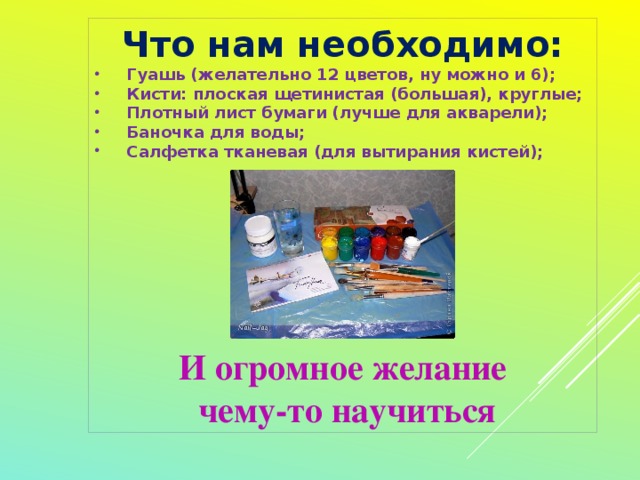 Что нам необходимо: Гуашь (желательно 12 цветов, ну можно и 6); Кисти: плоская щетинистая (большая), круглые; Плотный лист бумаги (лучше для акварели); Баночка для воды; Салфетка тканевая (для вытирания кистей);          И огромное желание  чему-то научиться