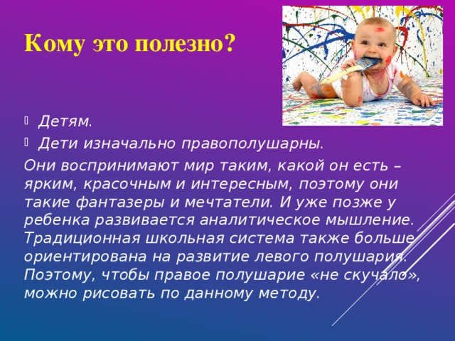 Кому это полезно? Детям. Дети изначально правополушарны. Они воспринимают мир таким, какой он есть – ярким, красочным и интересным, поэтому они такие фантазеры и мечтатели. И уже позже у ребенка развивается аналитическое мышление. Традиционная школьная система также больше ориентирована на развитие левого полушария. Поэтому, чтобы правое полушарие «не скучало», можно рисовать по данному методу.