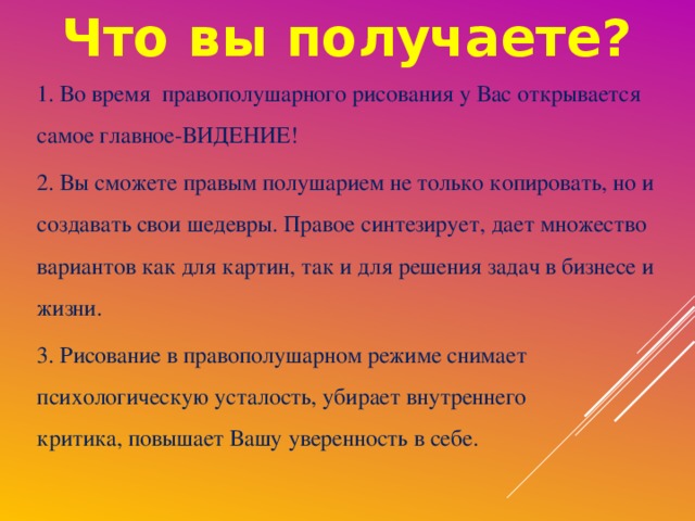 Что вы получаете? 1. Во время правополушарного рисования у Вас открывается  самое главное-ВИДЕНИЕ! 2. Вы сможете правым полушарием не только копировать, но и создавать свои шедевры. Правое синтезирует, дает множество вариантов как для картин, так и для решения задач в бизнесе и жизни. 3. Рисование в правополушарном режиме снимает психологическую усталость, убирает внутреннего критика, повышает Вашу уверенность в себе.