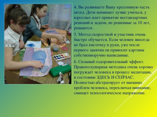 4. Вы развиваете Вашу креативную часть мозга. Дети начинают лучше учиться, у взрослых идет принятие нестандартных решений и задачи, не решенные за 10 лет, решаются . 5. Метод скоростной и участник очень быстро обучается. Если человек никогда не брал кисточку в руки, уже после первого занятия он приносит картины собственноручно написанные. 6. Сильный оздоровительный эффект. Правополушарная методика очень хорошо погружает человека в процесс медитации, в состояние ЗДЕСЬ И СЕЙЧАС. Полностью абстрагирует от внешних проблем человека, переключая внимание, снимает психологическое напряжение.