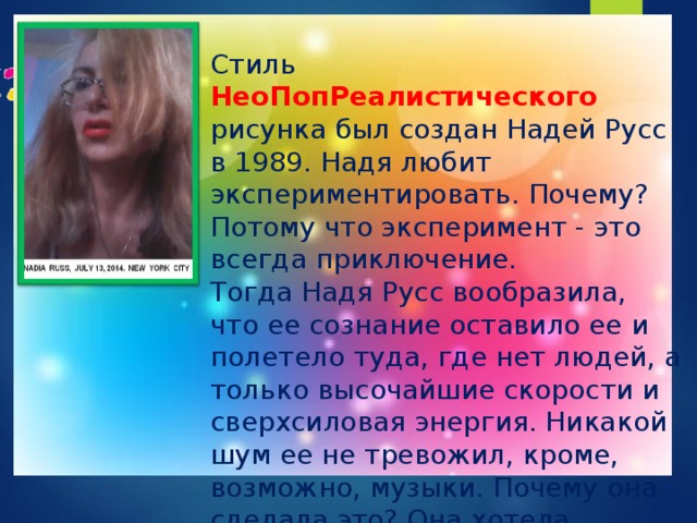 Стиль НеоПопРеалистического рисунка был создан Надей Русс в 1989. Надя любит экспериментировать. Почему? Потому что эксперимент - это всегда приключение.  Тогда Надя Русс вообразила, что ее сознание оставило ее и полетело туда, где нет людей, а только высочайшие скорости и сверхсиловая энергия. Никакой шум ее не тревожил, кроме, возможно, музыки. Почему она сделала это? Она хотела быть частью Вселенной. Надя Русс считала, что это поможет ей создать что-то новое, что-то такое, что ни один человек не создавал прежде. 