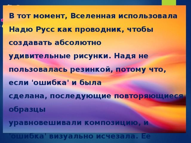 В тот момент, Вселенная использовала Надю Русс как проводник, чтобы создавать абсолютно удивительные рисунки. Надя не пользовалась резинкой, потому что, если 'ошибка' и была сделана, последующие повторяющиеся образцы уравновешивали композицию, и  'ошибка' визуально исчезала. Ее рисунки были уникальны; ни один художник не сделал ничего подобного прежде. 