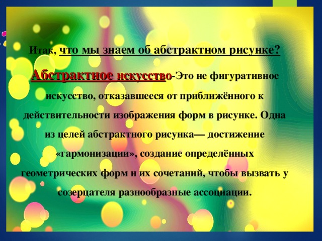 Итак,  что мы знаем об абстрактном рисунке? Абстрактное искусств о -Это не фигуративное искусство, отказавшееся от приближённого к действительности изображения форм в рисунке. Одна из целей абстрактного рисунка— достижение «гармонизации», создание определённых геометрических форм и их сочетаний, чтобы вызвать у созерцателя разнообразные ассоциации.